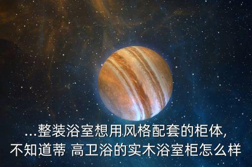 ...整裝浴室想用風格配套的柜體,不知道蒂 高衛(wèi)浴的實木浴室柜怎么樣