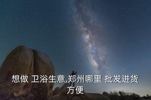想做 衛(wèi)浴生意,鄭州哪里 批發(fā)進(jìn)貨方便