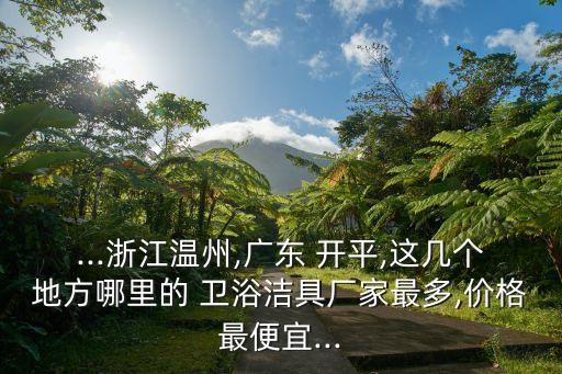 ...浙江溫州,廣東 開平,這幾個地方哪里的 衛(wèi)浴潔具廠家最多,價格最便宜...