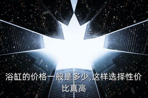 浴缸的價(jià)格一般是多少,這樣選擇性價(jià)比真高