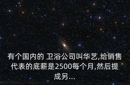 有個(gè)國(guó)內(nèi)的 衛(wèi)浴公司叫華藝,給銷(xiāo)售代表的底薪是2500每個(gè)月,然后提成另...
