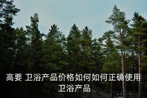 高要 衛(wèi)浴產(chǎn)品價(jià)格如何如何正確使用 衛(wèi)浴產(chǎn)品