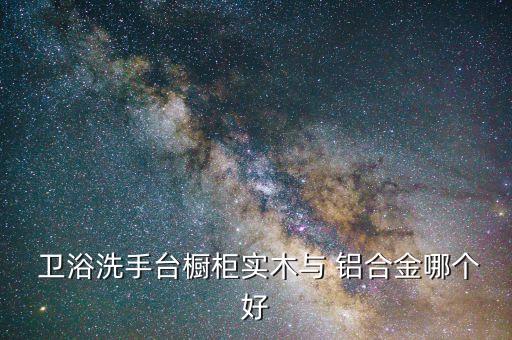  衛(wèi)浴洗手臺(tái)櫥柜實(shí)木與 鋁合金哪個(gè)好