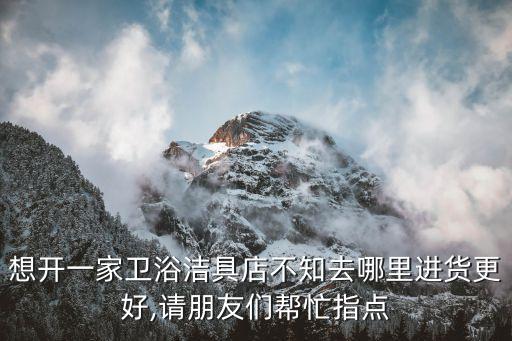 想開一家衛(wèi)浴潔具店不知去哪里進(jìn)貨更好,請(qǐng)朋友們幫忙指點(diǎn)
