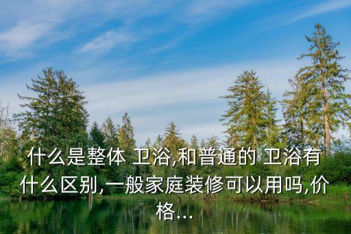 什么是整體 衛(wèi)浴,和普通的 衛(wèi)浴有什么區(qū)別,一般家庭裝修可以用嗎,價格...