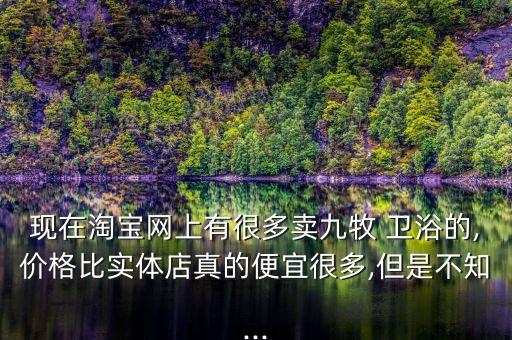 現(xiàn)在淘寶網(wǎng)上有很多賣九牧 衛(wèi)浴的,價(jià)格比實(shí)體店真的便宜很多,但是不知...