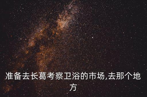 準(zhǔn)備去長葛考察衛(wèi)浴的市場,去那個地方