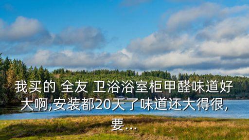 我買的 全友 衛(wèi)浴浴室柜甲醛味道好大啊,安裝都20天了味道還大得很,要...