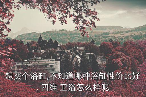 想買(mǎi)個(gè)浴缸,不知道哪種浴缸性?xún)r(jià)比好, 四維 衛(wèi)浴怎么樣呢