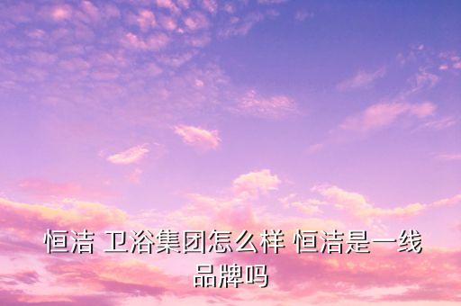  恒潔 衛(wèi)浴集團(tuán)怎么樣 恒潔是一線品牌嗎