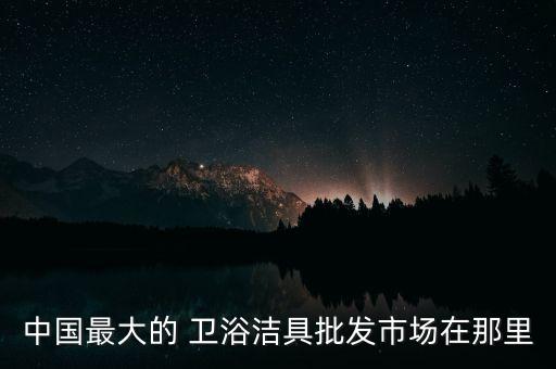 中國最大的 衛(wèi)浴潔具批發(fā)市場在那里