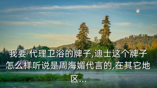 我要 代理衛(wèi)浴的牌子,迪士這個(gè)牌子怎么樣聽說(shuō)是周海媚代言的,在其它地區(qū)...