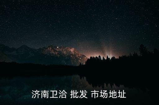 鷹潭衛(wèi)浴批發(fā)市場(chǎng),山東濟(jì)南衛(wèi)生批發(fā)市場(chǎng)全天營(yíng)業(yè)