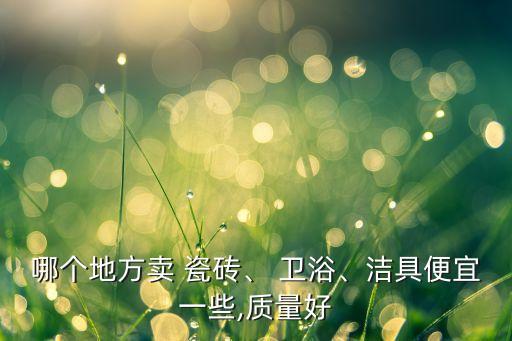哪個(gè)地方賣 瓷磚、 衛(wèi)浴、潔具便宜一些,質(zhì)量好