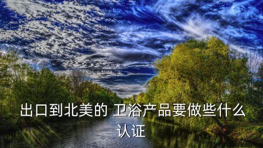  出口到北美的 衛(wèi)浴產(chǎn)品要做些什么認(rèn)證