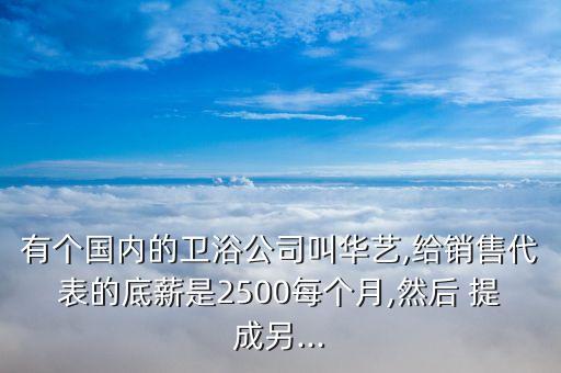 有個國內(nèi)的衛(wèi)浴公司叫華藝,給銷售代表的底薪是2500每個月,然后 提成另...