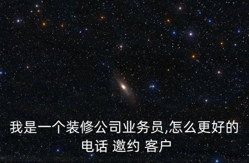 我是一個裝修公司業(yè)務(wù)員,怎么更好的 電話 邀約 客戶