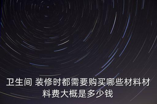 衛(wèi)生間 裝修時都需要購買哪些材料材料費大概是多少錢