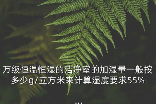 萬(wàn)級(jí)恒溫恒濕的潔凈室的加濕量一般按多少g/立方米來(lái)計(jì)算濕度要求55% ...