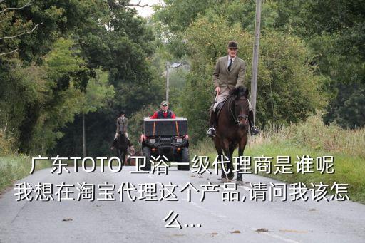 廣東TOTO 衛(wèi)浴一級代理商是誰呢我想在淘寶代理這個產(chǎn)品,請問我該怎么...