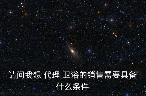 請(qǐng)問我想 代理 衛(wèi)浴的銷售需要具備什么條件