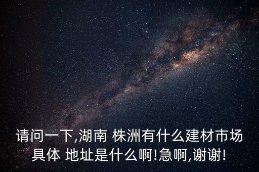 請問一下,湖南 株洲有什么建材市場具體 地址是什么啊!急啊,謝謝!