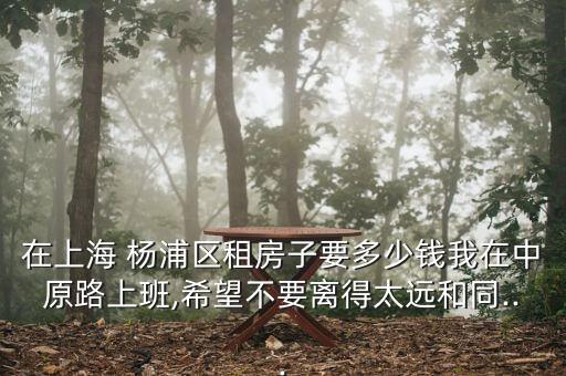 在上海 楊浦區(qū)租房子要多少錢我在中原路上班,希望不要離得太遠和同...