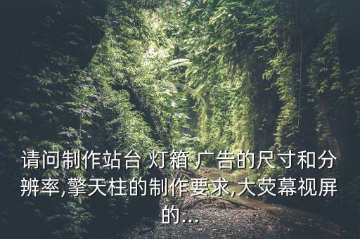 請(qǐng)問(wèn)制作站臺(tái) 燈箱 廣告的尺寸和分辨率,擎天柱的制作要求,大熒幕視屏的...