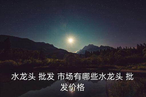 水龍頭 批發(fā) 市場有哪些水龍頭 批發(fā)價格
