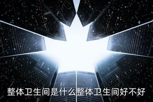 整體衛(wèi)生間是什么整體衛(wèi)生間好不好