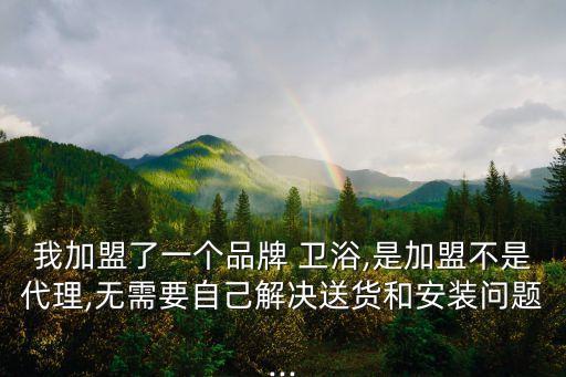 我加盟了一個品牌 衛(wèi)浴,是加盟不是代理,無需要自己解決送貨和安裝問題...