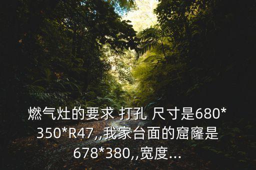 燃?xì)庠畹囊?打孔 尺寸是680*350*R47,,我家臺面的窟窿是678*380,,寬度...