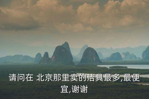 請問在 北京那里賣的潔具最多,最便宜,謝謝