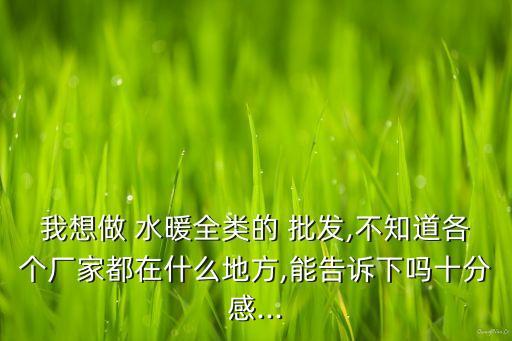 我想做 水暖全類的 批發(fā),不知道各個廠家都在什么地方,能告訴下嗎十分感...