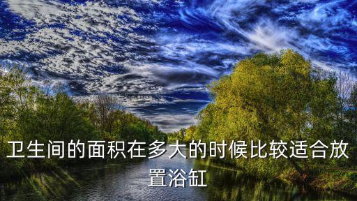 衛(wèi)生間的面積在多大的時候比較適合放置浴缸