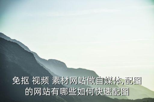 免摳 視頻 素材網站做自媒體,配圖的網站有哪些如何快速配圖