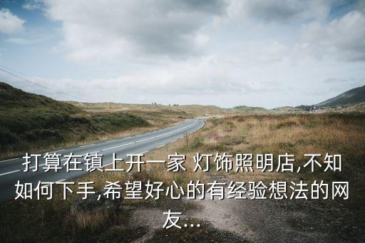打算在鎮(zhèn)上開一家 燈飾照明店,不知如何下手,希望好心的有經(jīng)驗想法的網(wǎng)友...