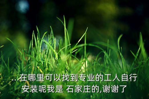 ...在哪里可以找到專業(yè)的工人自行安裝呢我是 石家莊的,謝謝了