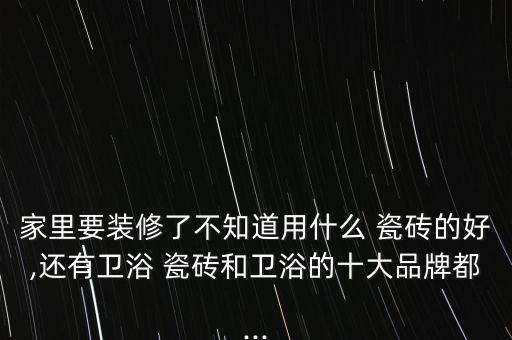 家里要裝修了不知道用什么 瓷磚的好,還有衛(wèi)浴 瓷磚和衛(wèi)浴的十大品牌都...