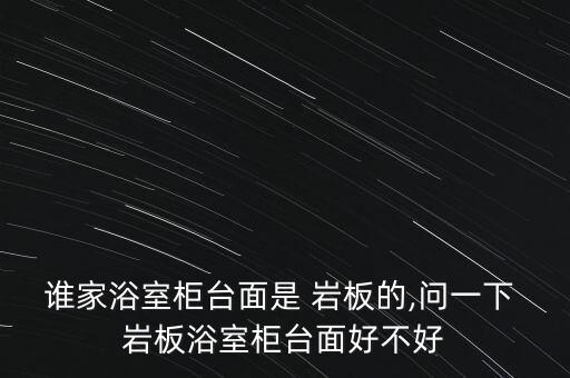 誰家浴室柜臺(tái)面是 巖板的,問一下 巖板浴室柜臺(tái)面好不好