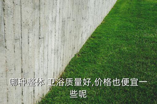 哪種整體 衛(wèi)浴質(zhì)量好,價(jià)格也便宜一些呢