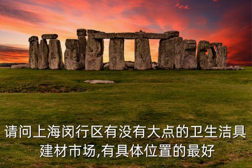 請(qǐng)問(wèn)上海閔行區(qū)有沒(méi)有大點(diǎn)的衛(wèi)生潔具 建材市場(chǎng),有具體位置的最好