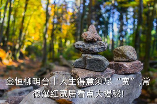 金恒柳玥臺(tái)丨人生得意須盡“寬”,常德爆紅寬居看點(diǎn)大揭秘!