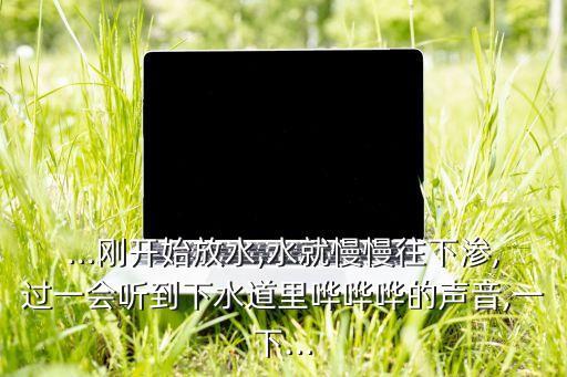 ...剛開始放水,水就慢慢往下滲,過一會聽到下水道里嘩嘩嘩的聲音,一下...