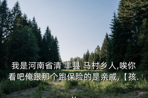 我是河南省清 豐縣 馬村鄉(xiāng)人,唉你看吧俺跟那個跑保險的是親戚,【孩...