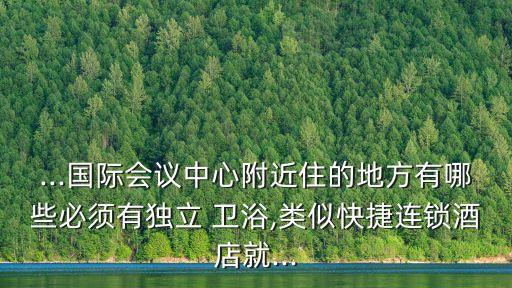 ...國際會(huì)議中心附近住的地方有哪些必須有獨(dú)立 衛(wèi)浴,類似快捷連鎖酒店就...