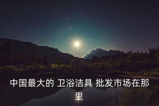 中國最大的 衛(wèi)浴潔具 批發(fā)市場在那里