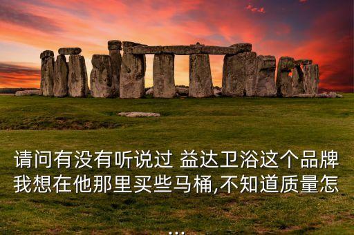 請(qǐng)問(wèn)有沒(méi)有聽(tīng)說(shuō)過(guò) 益達(dá)衛(wèi)浴這個(gè)品牌我想在他那里買些馬桶,不知道質(zhì)量怎...