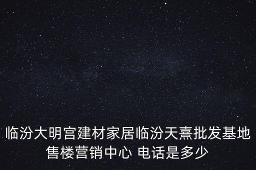 臨汾大明宮建材家居臨汾天熹批發(fā)基地售樓營銷中心 電話是多少
