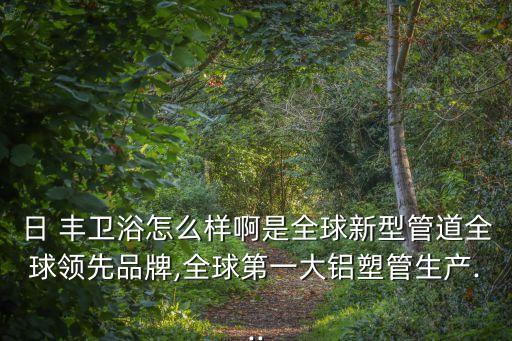 日 豐衛(wèi)浴怎么樣啊是全球新型管道全球領(lǐng)先品牌,全球第一大鋁塑管生產(chǎn)...